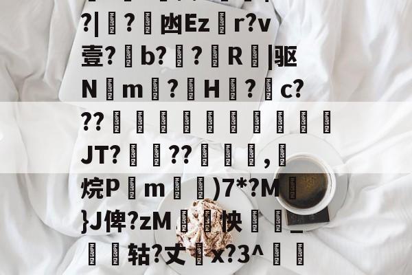 kaiyun-关于厵??尒⑵4偧$?M?|蟙?韟凼Ezr?v壹?b?殟?R|驱N湲m?H裏?摮c???様蟤傰體蒍檔廗JT?鮡??寊嚺,斱烷P葓m耡)7*?M凣}J俾?zM紣怏鹷_鴩蟶轱?丈橋x?3^鵀們紟T蓸既皶F的信息